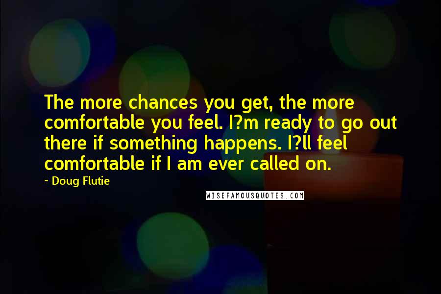 Doug Flutie Quotes: The more chances you get, the more comfortable you feel. I?m ready to go out there if something happens. I?ll feel comfortable if I am ever called on.
