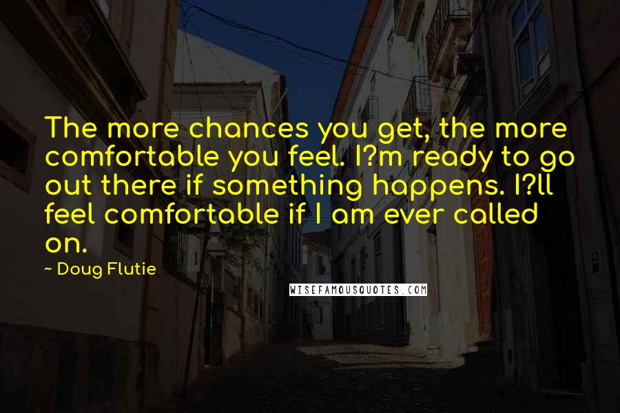 Doug Flutie Quotes: The more chances you get, the more comfortable you feel. I?m ready to go out there if something happens. I?ll feel comfortable if I am ever called on.