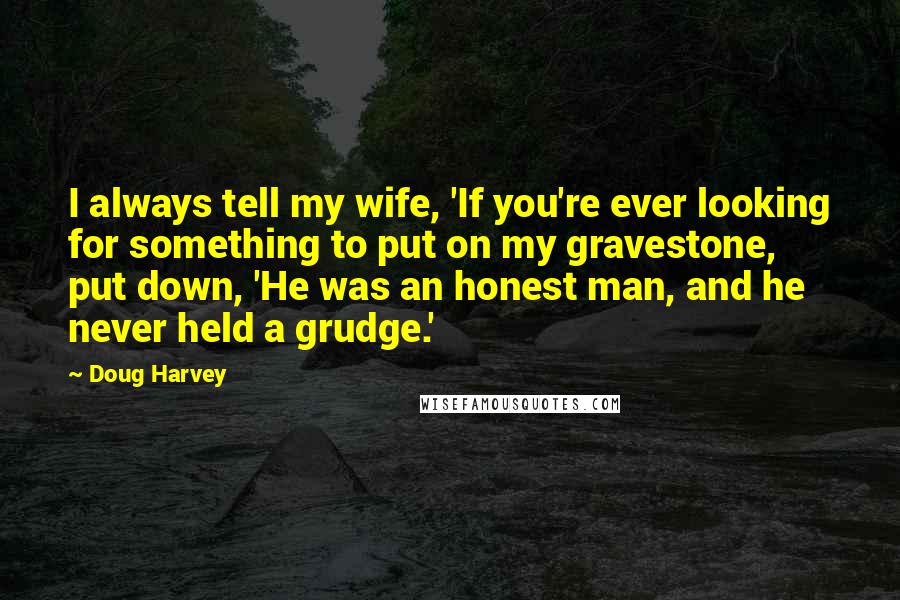 Doug Harvey Quotes: I always tell my wife, 'If you're ever looking for something to put on my gravestone, put down, 'He was an honest man, and he never held a grudge.'