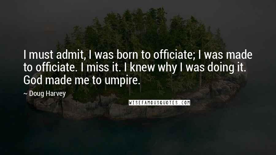 Doug Harvey Quotes: I must admit, I was born to officiate; I was made to officiate. I miss it. I knew why I was doing it. God made me to umpire.