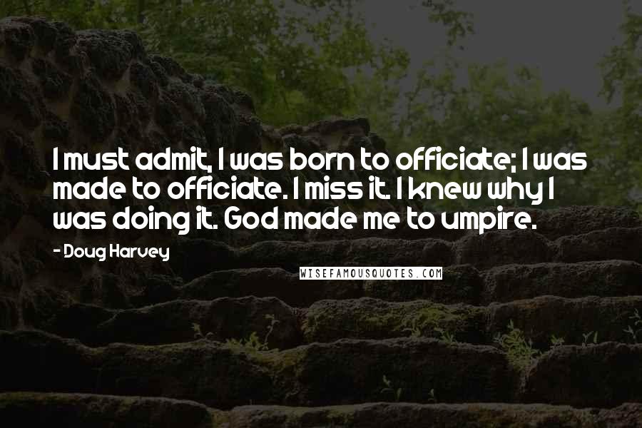 Doug Harvey Quotes: I must admit, I was born to officiate; I was made to officiate. I miss it. I knew why I was doing it. God made me to umpire.