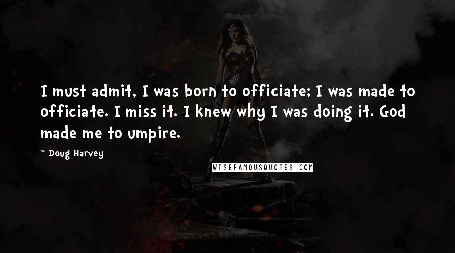 Doug Harvey Quotes: I must admit, I was born to officiate; I was made to officiate. I miss it. I knew why I was doing it. God made me to umpire.