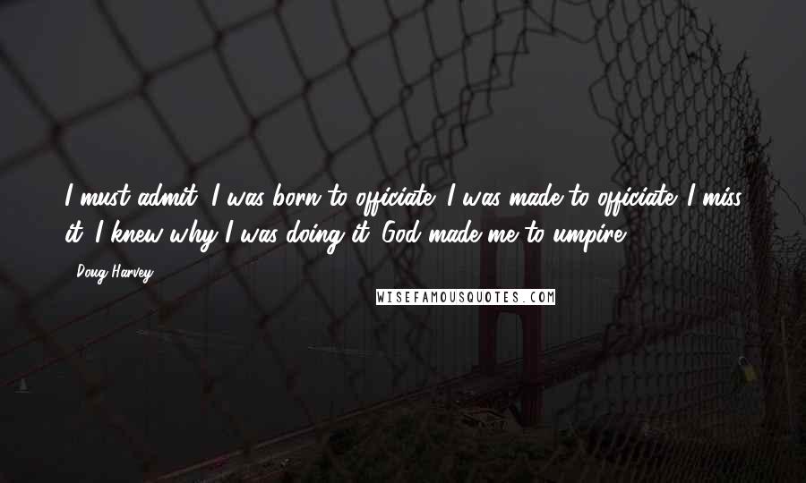 Doug Harvey Quotes: I must admit, I was born to officiate; I was made to officiate. I miss it. I knew why I was doing it. God made me to umpire.