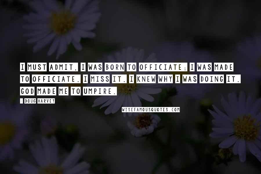 Doug Harvey Quotes: I must admit, I was born to officiate; I was made to officiate. I miss it. I knew why I was doing it. God made me to umpire.