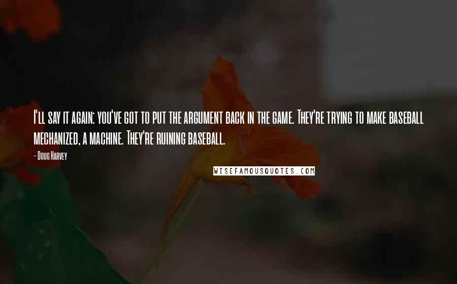 Doug Harvey Quotes: I'll say it again: you've got to put the argument back in the game. They're trying to make baseball mechanized, a machine. They're ruining baseball.
