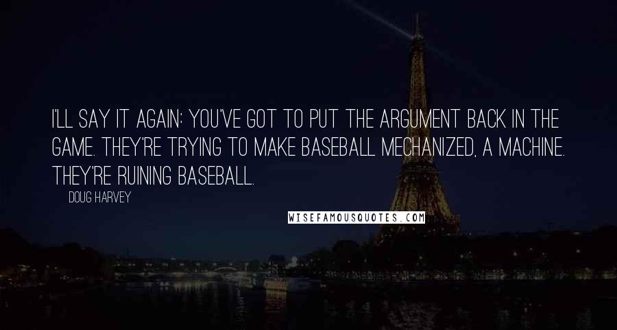 Doug Harvey Quotes: I'll say it again: you've got to put the argument back in the game. They're trying to make baseball mechanized, a machine. They're ruining baseball.