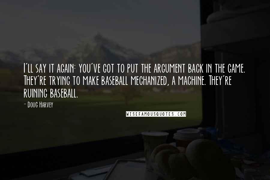 Doug Harvey Quotes: I'll say it again: you've got to put the argument back in the game. They're trying to make baseball mechanized, a machine. They're ruining baseball.