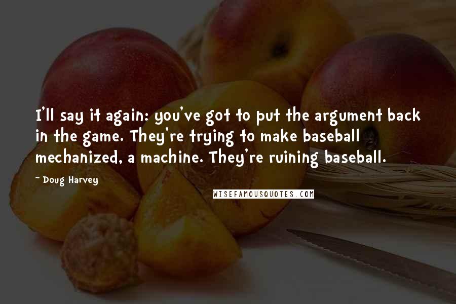 Doug Harvey Quotes: I'll say it again: you've got to put the argument back in the game. They're trying to make baseball mechanized, a machine. They're ruining baseball.