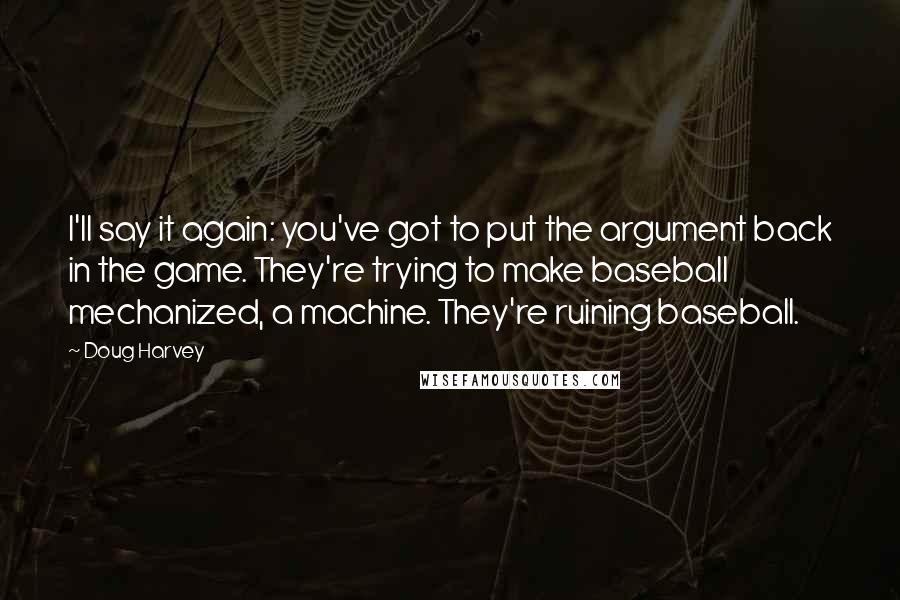 Doug Harvey Quotes: I'll say it again: you've got to put the argument back in the game. They're trying to make baseball mechanized, a machine. They're ruining baseball.