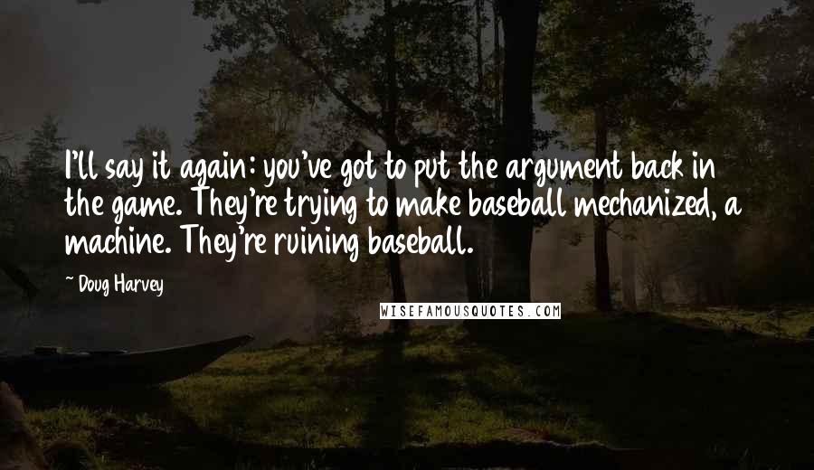 Doug Harvey Quotes: I'll say it again: you've got to put the argument back in the game. They're trying to make baseball mechanized, a machine. They're ruining baseball.