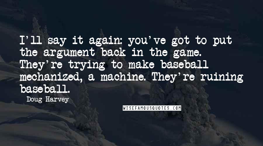 Doug Harvey Quotes: I'll say it again: you've got to put the argument back in the game. They're trying to make baseball mechanized, a machine. They're ruining baseball.