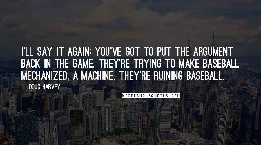 Doug Harvey Quotes: I'll say it again: you've got to put the argument back in the game. They're trying to make baseball mechanized, a machine. They're ruining baseball.