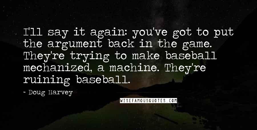 Doug Harvey Quotes: I'll say it again: you've got to put the argument back in the game. They're trying to make baseball mechanized, a machine. They're ruining baseball.