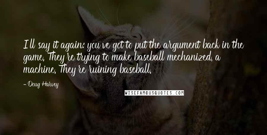 Doug Harvey Quotes: I'll say it again: you've got to put the argument back in the game. They're trying to make baseball mechanized, a machine. They're ruining baseball.