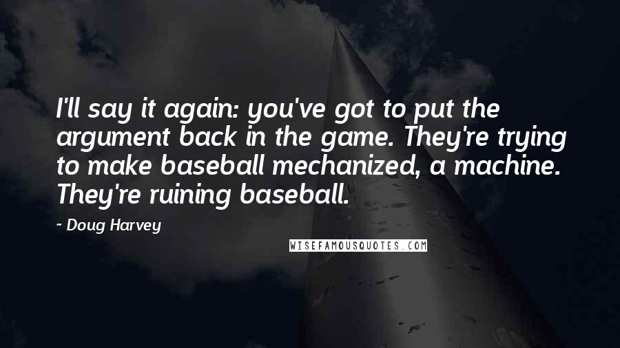 Doug Harvey Quotes: I'll say it again: you've got to put the argument back in the game. They're trying to make baseball mechanized, a machine. They're ruining baseball.