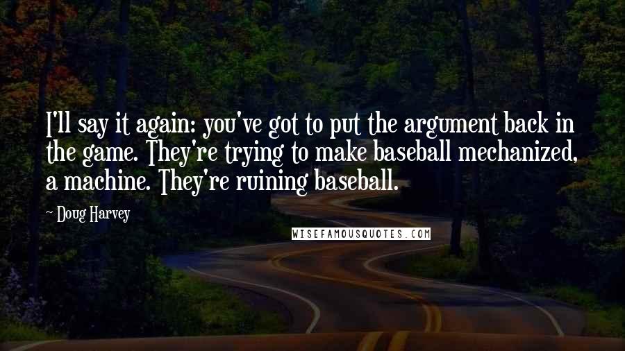 Doug Harvey Quotes: I'll say it again: you've got to put the argument back in the game. They're trying to make baseball mechanized, a machine. They're ruining baseball.