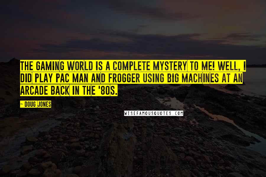 Doug Jones Quotes: The gaming world is a complete mystery to me! Well, I did play Pac Man and Frogger using big machines at an arcade back in the '80s.