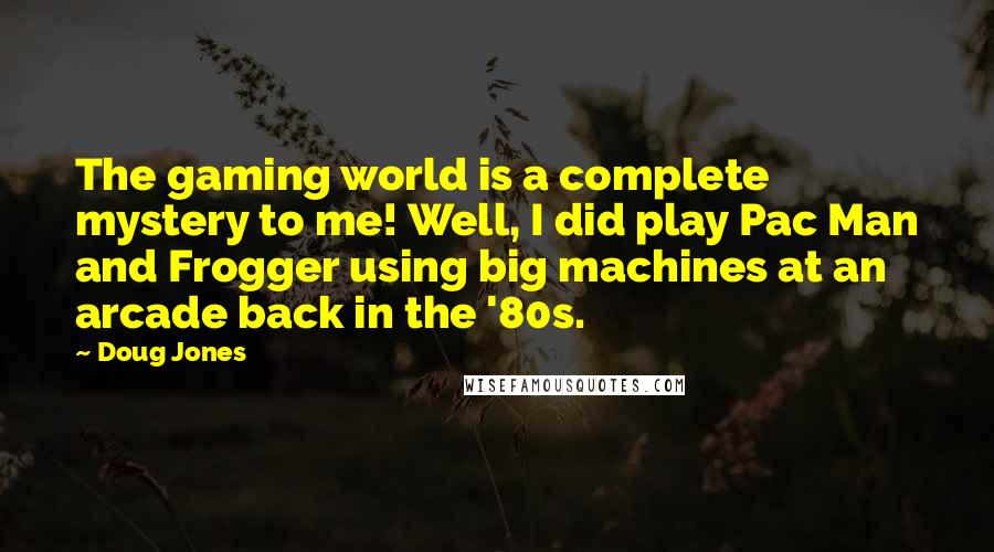 Doug Jones Quotes: The gaming world is a complete mystery to me! Well, I did play Pac Man and Frogger using big machines at an arcade back in the '80s.