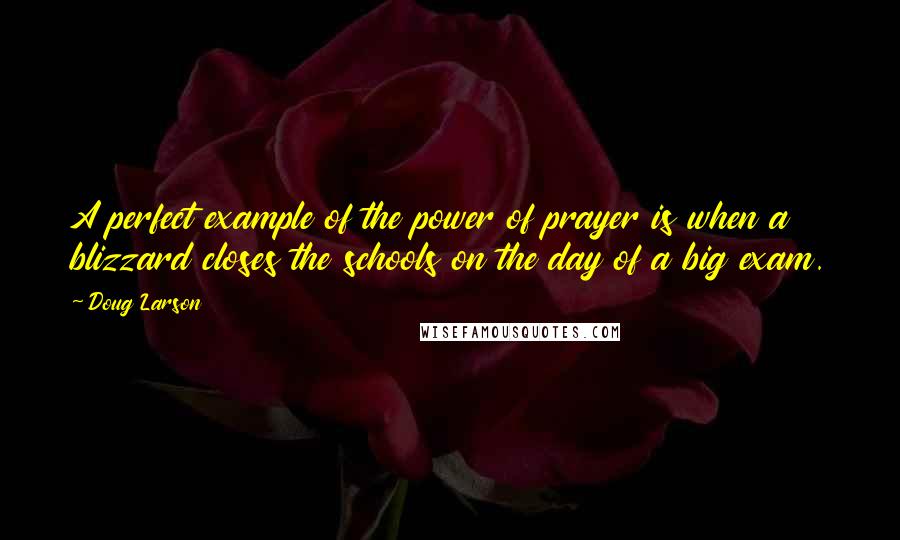 Doug Larson Quotes: A perfect example of the power of prayer is when a blizzard closes the schools on the day of a big exam.