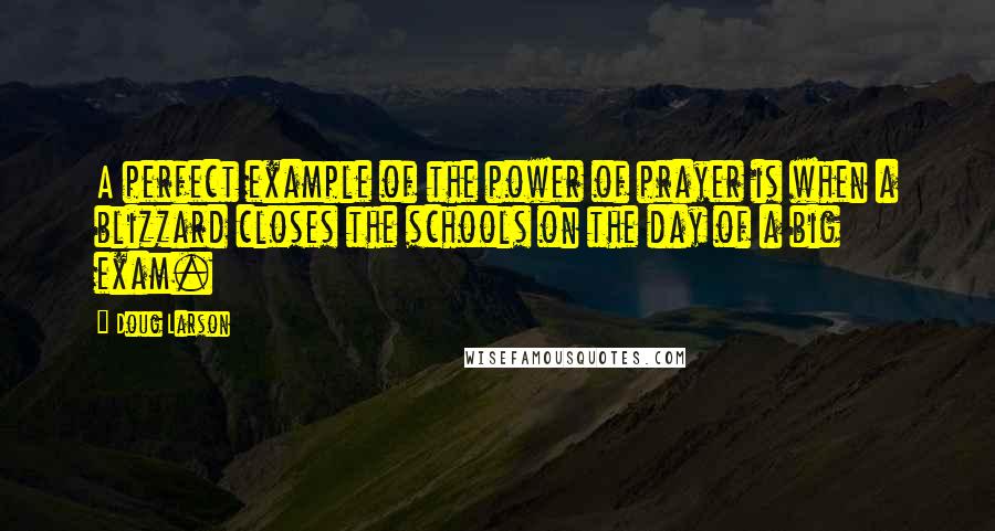 Doug Larson Quotes: A perfect example of the power of prayer is when a blizzard closes the schools on the day of a big exam.
