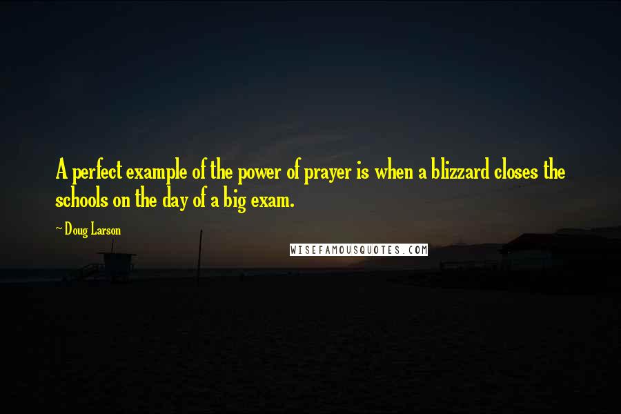 Doug Larson Quotes: A perfect example of the power of prayer is when a blizzard closes the schools on the day of a big exam.