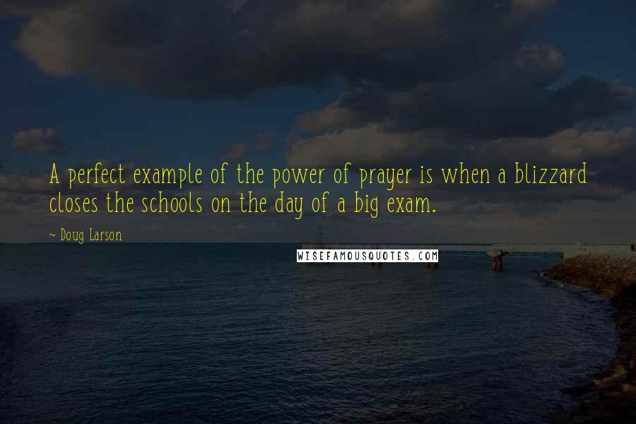 Doug Larson Quotes: A perfect example of the power of prayer is when a blizzard closes the schools on the day of a big exam.