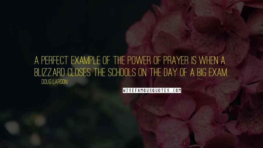 Doug Larson Quotes: A perfect example of the power of prayer is when a blizzard closes the schools on the day of a big exam.