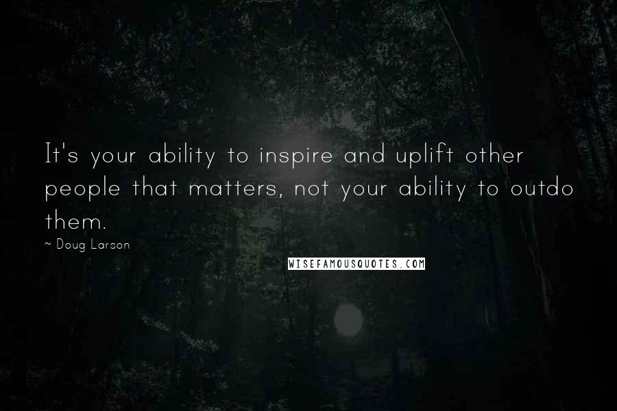 Doug Larson Quotes: It's your ability to inspire and uplift other people that matters, not your ability to outdo them.