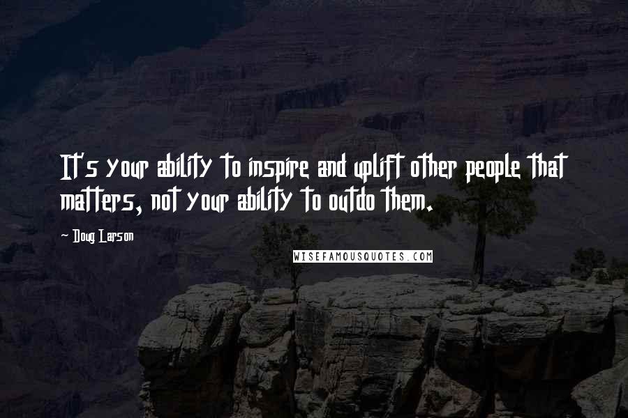 Doug Larson Quotes: It's your ability to inspire and uplift other people that matters, not your ability to outdo them.