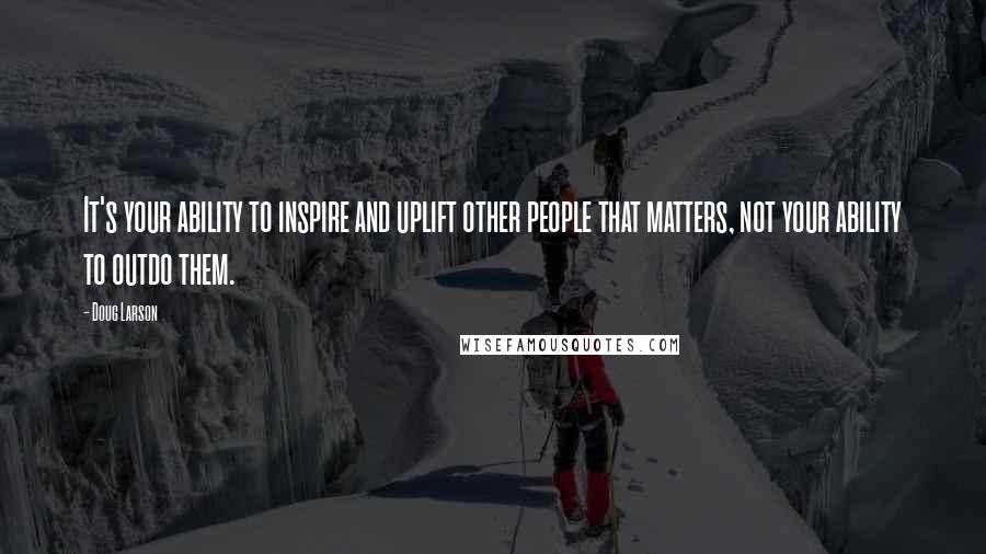 Doug Larson Quotes: It's your ability to inspire and uplift other people that matters, not your ability to outdo them.