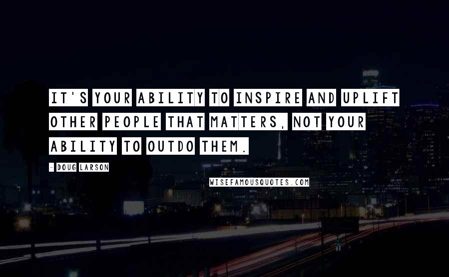 Doug Larson Quotes: It's your ability to inspire and uplift other people that matters, not your ability to outdo them.