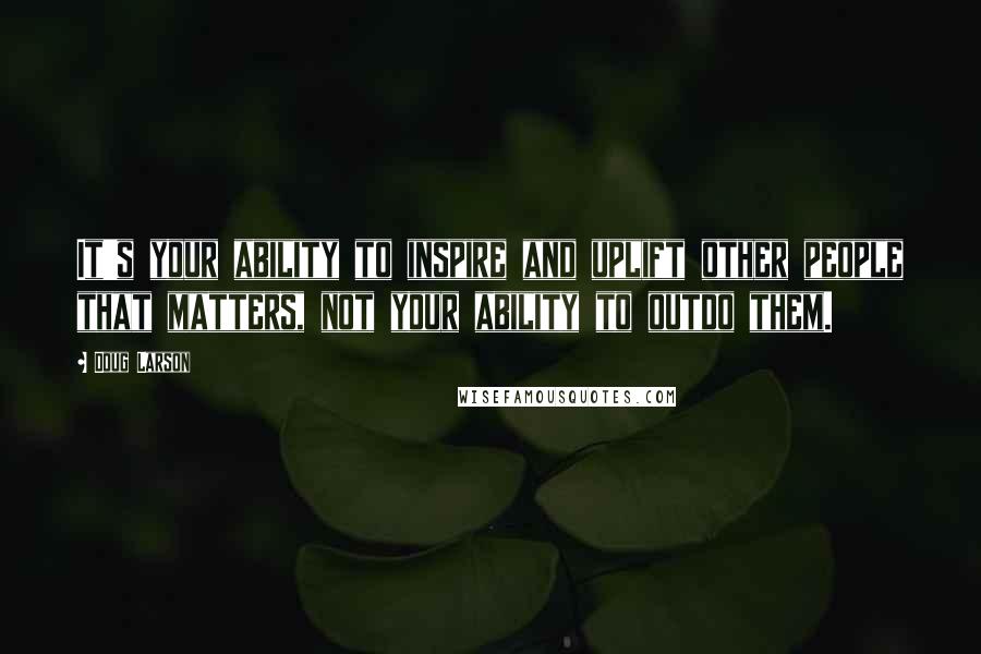 Doug Larson Quotes: It's your ability to inspire and uplift other people that matters, not your ability to outdo them.