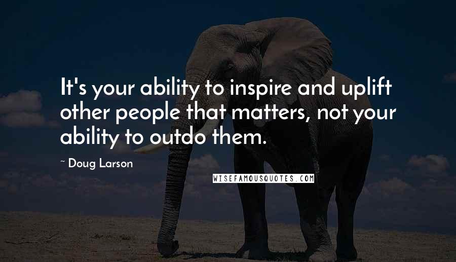 Doug Larson Quotes: It's your ability to inspire and uplift other people that matters, not your ability to outdo them.