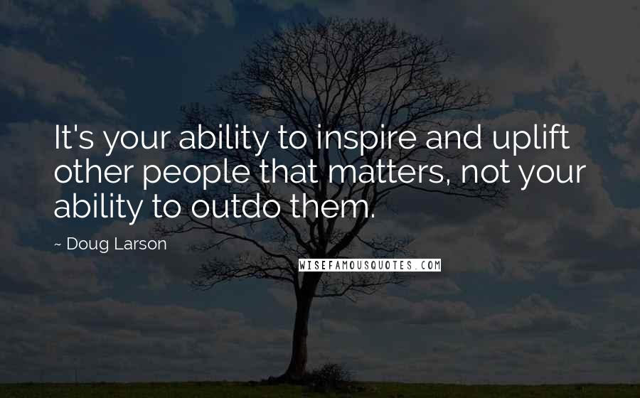 Doug Larson Quotes: It's your ability to inspire and uplift other people that matters, not your ability to outdo them.