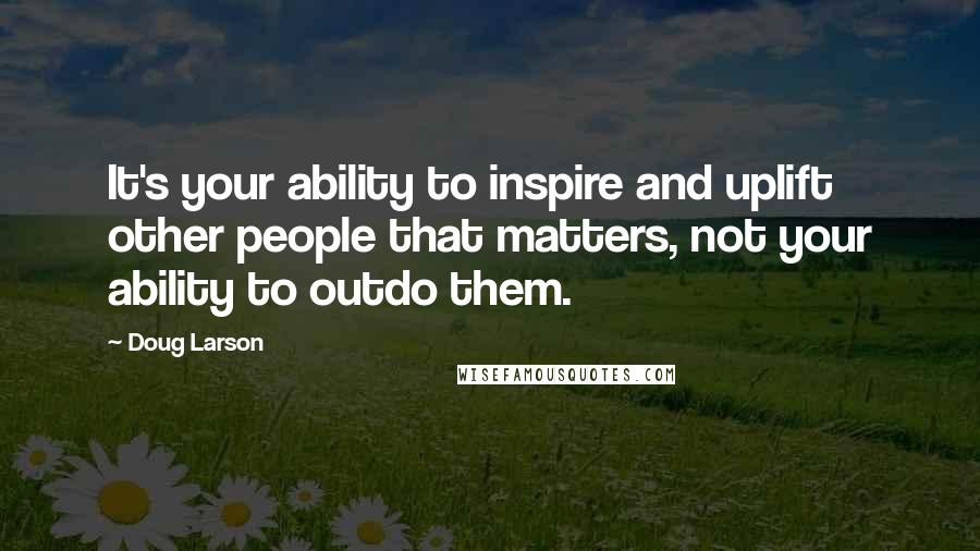 Doug Larson Quotes: It's your ability to inspire and uplift other people that matters, not your ability to outdo them.