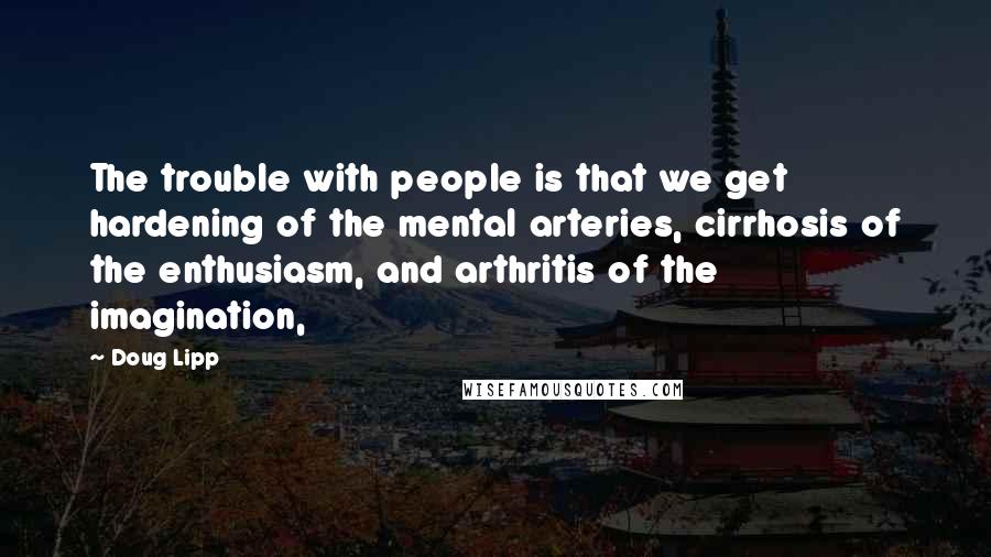 Doug Lipp Quotes: The trouble with people is that we get hardening of the mental arteries, cirrhosis of the enthusiasm, and arthritis of the imagination,
