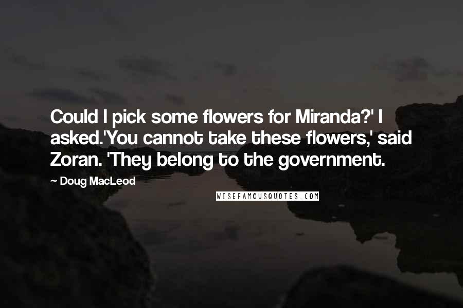 Doug MacLeod Quotes: Could I pick some flowers for Miranda?' I asked.'You cannot take these flowers,' said Zoran. 'They belong to the government.