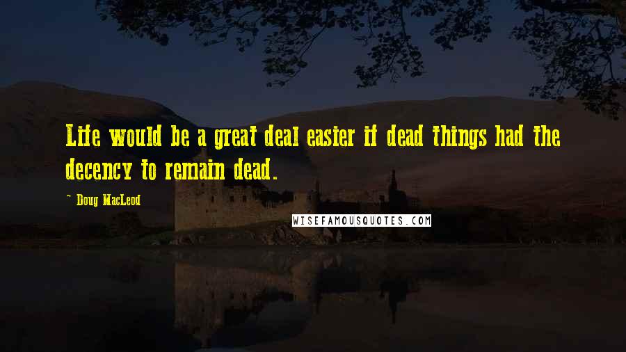 Doug MacLeod Quotes: Life would be a great deal easier if dead things had the decency to remain dead.