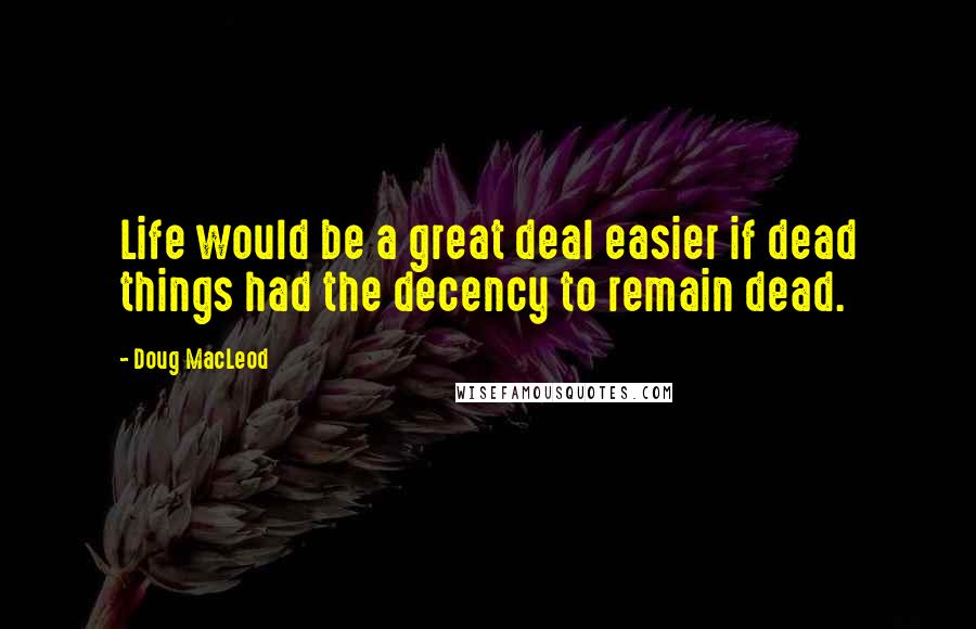 Doug MacLeod Quotes: Life would be a great deal easier if dead things had the decency to remain dead.
