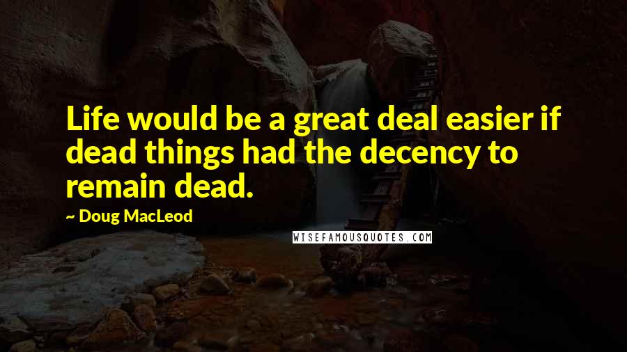 Doug MacLeod Quotes: Life would be a great deal easier if dead things had the decency to remain dead.