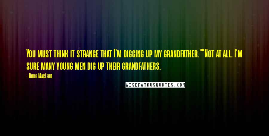 Doug MacLeod Quotes: You must think it strange that I'm digging up my grandfather.""Not at all. I'm sure many young men dig up their grandfathers.