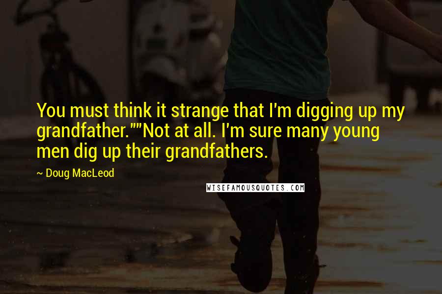 Doug MacLeod Quotes: You must think it strange that I'm digging up my grandfather.""Not at all. I'm sure many young men dig up their grandfathers.
