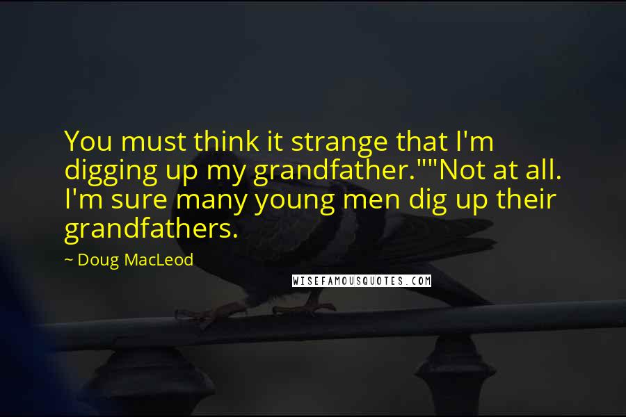 Doug MacLeod Quotes: You must think it strange that I'm digging up my grandfather.""Not at all. I'm sure many young men dig up their grandfathers.