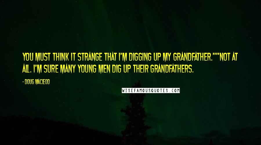 Doug MacLeod Quotes: You must think it strange that I'm digging up my grandfather.""Not at all. I'm sure many young men dig up their grandfathers.