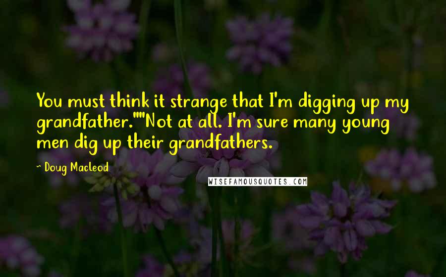 Doug MacLeod Quotes: You must think it strange that I'm digging up my grandfather.""Not at all. I'm sure many young men dig up their grandfathers.
