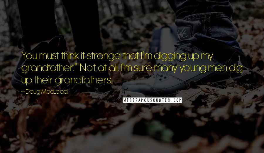Doug MacLeod Quotes: You must think it strange that I'm digging up my grandfather.""Not at all. I'm sure many young men dig up their grandfathers.