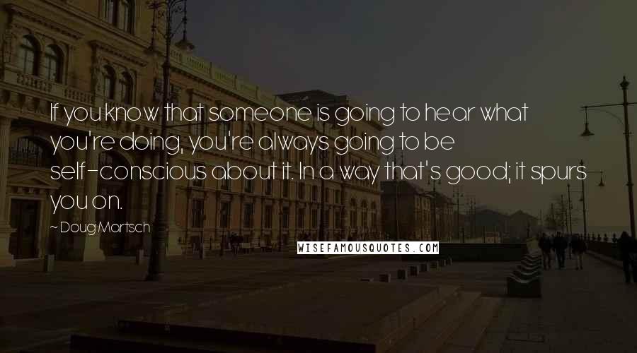 Doug Martsch Quotes: If you know that someone is going to hear what you're doing, you're always going to be self-conscious about it. In a way that's good; it spurs you on.