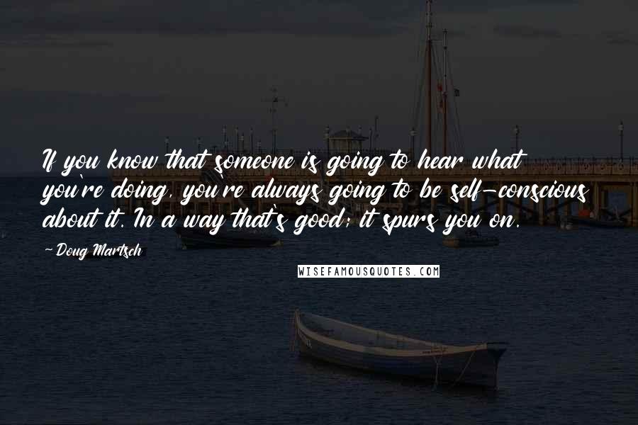 Doug Martsch Quotes: If you know that someone is going to hear what you're doing, you're always going to be self-conscious about it. In a way that's good; it spurs you on.