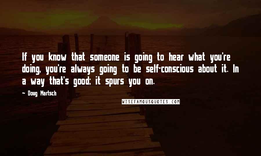 Doug Martsch Quotes: If you know that someone is going to hear what you're doing, you're always going to be self-conscious about it. In a way that's good; it spurs you on.