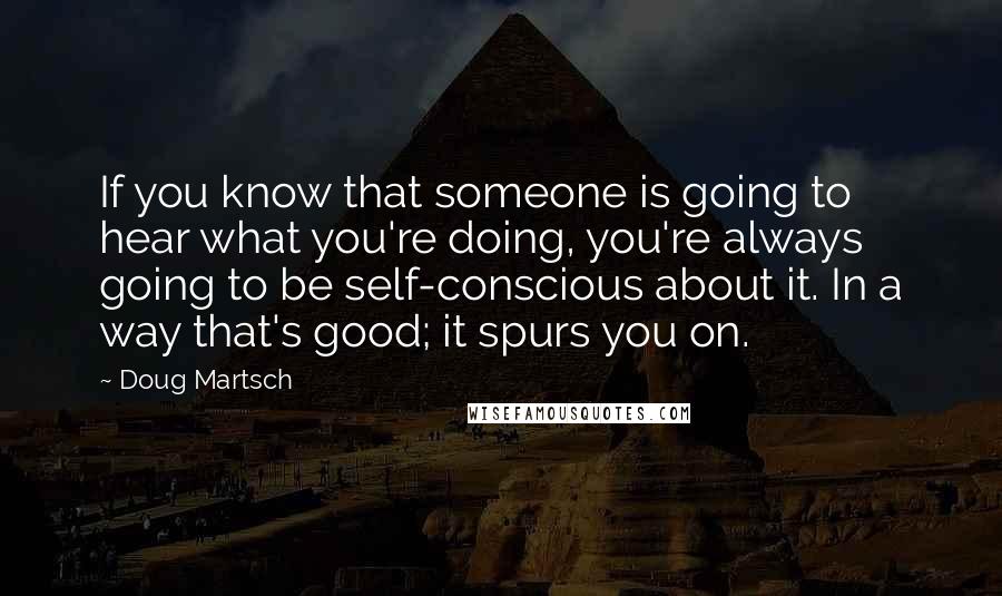 Doug Martsch Quotes: If you know that someone is going to hear what you're doing, you're always going to be self-conscious about it. In a way that's good; it spurs you on.